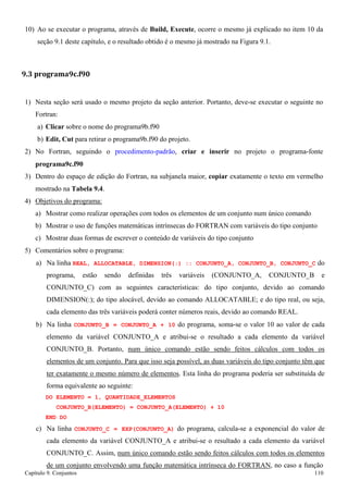 Capítulo 9. Conjuntos 110 
10) Ao se executar o programa, através de Build, Execute, ocorre o mesmo já explicado no item 10 da seção 9.1 deste capítulo, e o resultado obtido é o mesmo já mostrado na Figura 9.1. 
9.3 programa9c.f90 
1) Nesta seção será usado o mesmo projeto da seção anterior. Portanto, deve-se executar o seguinte no 
Fortran: 
a) Clicar sobre o nome do programa9b.f90 
b) Edit, Cut para retirar o programa9b.f90 do projeto. 
2) No Fortran, seguindo o procedimento-padrão, criar e inserir no projeto o programa-fonte 
programa9c.f90 
3) Dentro do espaço de edição do Fortran, na subjanela maior, copiar exatamente o texto em vermelho mostrado na Tabela 9.4. 
4) Objetivos do programa: 
a) Mostrar como realizar operações com todos os elementos de um conjunto num único comando 
b) Mostrar o uso de funções matemáticas intrínsecas do FORTRAN com variáveis do tipo conjunto c) Mostrar duas formas de escrever o conteúdo de variáveis do tipo conjunto 
5) Comentários sobre o programa: 
a) Na linha REAL, ALLOCATABLE, DIMENSION(:) :: CONJUNTO_A, CONJUNTO_B, CONJUNTO_C do programa, estão sendo definidas três variáveis (CONJUNTO_A, CONJUNTO_B e CONJUNTO_C) com as seguintes características: do tipo conjunto, devido ao comando DIMENSION(:); do tipo alocável, devido ao comando ALLOCATABLE; e do tipo real, ou seja, cada elemento das três variáveis poderá conter números reais, devido ao comando REAL. 
b) Na linha CONJUNTO_B = CONJUNTO_A + 10 do programa, soma-se o valor 10 ao valor de cada elemento da variável CONJUNTO_A e atribui-se o resultado a cada elemento da variável CONJUNTO_B. Portanto, num único comando estão sendo feitos cálculos com todos os elementos de um conjunto. Para que isso seja possível, as duas variáveis do tipo conjunto têm que ter exatamente o mesmo número de elementos. Esta linha do programa poderia ser substituída de forma equivalente ao seguinte: 
DO ELEMENTO = 1, QUANTIDADE_ELEMENTOS CONJUNTO_B(ELEMENTO) = CONJUNTO_A(ELEMENTO) + 10 
END DO 
c) Na linha CONJUNTO_C = EXP(CONJUNTO_A) do programa, calcula-se a exponencial do valor de cada elemento da variável CONJUNTO_A e atribui-se o resultado a cada elemento da variável CONJUNTO_C. Assim, num único comando estão sendo feitos cálculos com todos os elementos de um conjunto envolvendo uma função matemática intrínseca do FORTRAN, no caso a função  