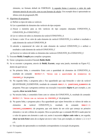 Capítulo 9. Conjuntos 112 
elemento, no formato default do FORTRAN. A segunda forma é escrever o valor de cada elemento através de um ciclo, com ou sem formato de edição. Um exemplo disso é apresentado no último ciclo do programa9c.f90. 
6) Algoritmo do programa: 
a) Definir os tipos de todas as variáveis 
b) Ler a quantidade de elementos das variáveis do tipo conjunto 
c) Alocar a memória para as três variáveis do tipo conjunto chamadas CONJUNTO_A, CONJUNTO_B e CONJUNTO_C 
d) Ler os valores de todos os elementos da variável CONJUNTO_A 
e) Somar o valor 10 ao valor de cada elemento da variável CONJUNTO_A e atribuir o resultado a cada elemento da variável CONJUNTO_B 
f) calcular a exponencial do valor de cada elemento da variável CONJUNTO_A e atribuir o resultado a cada elemento da variável CONJUNTO_C 
g) Escrever os valores de todos os elementos das variáveis CONJUNTO_B e CONJUNTO_C 
7) Executar Build, Compile para compilar o programa. 
8) Gerar o programa-executável fazendo Build, Build. 
9) Ao se executar o programa, através de Build, Execute, surge uma janela, mostrada na Figura 9.2, dentro da qual tem-se: 
a) Na primeira linha, o comentário Entre com a quantidade de elementos do CONJUNTO_A, resultado do comando WRITE(*,*) Entre com a quantidade de elementos do CONJUNTO_A do programa. 
b) Na segunda linha, o programa pára e fica aguardando que seja fornecido o valor da variável QUANTIDADE_ELEMENTOS, resultado do comando READ(*,*) QUANTIDADE_ELEMENTOS do programa. Para que o programa continue sua execução é necessário digitar 6, por exemplo, e, em seguida, clicar na tecla Enter. 
c) Na terceira linha, o comentário Entre com os valores do CONJUNTO_A, resultado do comando 
WRITE(*,*) Entre com os valores do CONJUNTO_A do programa. 
d) Na quarta linha, o programa pára e fica aguardando que sejam fornecidos os valores de todos os elementos da variável CONJUNTO_A, resultado do comando READ(*,*) CONJUNTO_A(ELEMENTO) do programa, que está dentro de um ciclo que começa no primeiro elemento e vai até o último do conjunto. Deve-se perceber que o comando READ é usado para ler o valor de apenas um elemento a cada vez; assim é necessário digitar cada valor e, em seguida, clicar na tecla Enter antes de se digitar um novo valor. Usar, por exemplo, os valores 1, 2, 3, 4, 5 e 6. 
e) Em seguida são apresentados os resultados correspondentes à execução do programa.  