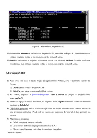 Capítulo 9. Conjuntos 113 
Figura 9.2 Resultado do programa9c.f90. 
10) Até entender, analisar os resultados do programa9c.f90, mostrados na Figura 9.2, considerando cada linha do programa-fonte e as explicações descritas no item 5 acima. 
11) Executar novamente o programa com outros dados. Até entender, analisar os novos resultados considerando cada linha do programa-fonte e as explicações descritas no item 5 acima. 
9.4 programa9d.f90 
1) Nesta seção será usado o mesmo projeto da seção anterior. Portanto, deve-se executar o seguinte no 
Fortran: 
a) Clicar sobre o nome do programa9c.f90 
b) Edit, Cut para retirar o programa9c.f90 do projeto. 
2) No Fortran, seguindo o procedimento-padrão, criar e inserir no projeto o programa-fonte 
programa9d.f90 
3) Dentro do espaço de edição do Fortran, na subjanela maior, copiar exatamente o texto em vermelho mostrado na Tabela 9.5. 
4) Objetivo do programa: aplicar os conceitos já vistos nas seções anteriores deste capítulo ao caso de uma progressão aritmética (P.A.) onde os valores dos elementos da variável do tipo conjunto são inteiros. 
5) Algoritmo do programa: 
a) Definir os tipos de todas as variáveis 
b) Ler o número de termos da progressão aritmética (P.A.) 
c) Alocar a memória para a variável do tipo conjunto chamada A  