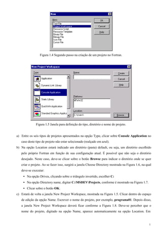 1 
Figura 1.4 Segundo passo na criação de um projeto no Fortran. 
Figura 1.5 Janela para definição do tipo, diretório e nome do projeto. 
a) Entre os seis tipos de projetos apresentados na opção Type, clicar sobre Console Application no caso deste tipo de projeto não estar selecionado (realçado em azul). 
b) Na opção Location estará indicado um diretório (pasta) default, ou seja, um diretório escolhido pelo próprio Fortran em função de sua configuração atual. É possível que não seja o diretório desejado. Neste caso, deve-se clicar sobre o botão Browse para indicar o diretório onde se quer criar o projeto. Ao se fazer isso, surgirá a janela Choose Directory mostrada na Figura 1.6, na qual deve-se executar: 
• Na opção Drives, clicando sobre o triângulo invertido, escolher C: 
• Na opção Directory name, digitar C:MSDEVProjects, conforme é mostrado na Figura 1.7. 
• Clicar sobre o botão OK. 
c) Estará de volta a janela New Project Workspace, mostrada na Figura 1.5. Clicar dentro do espaço de edição da opção Name. Escrever o nome do projeto, por exemplo, programa01. Depois disso, a janela New Project Workspace deverá ficar conforme a Figura 1.8. Deve-se perceber que o nome do projeto, digitado na opção Name, aparece automaticamente na opção Location. Em  