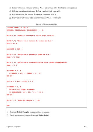 Capítulo 9. Conjuntos 114 
d) Ler os valores do primeiro termo da P.A. e a diferença entre dois termos subseqüentes e) Calcular os valores dos termos da P.A. e atribuí-los à variável A 
f) Calcular a soma dos valores de todos os elementos da P.A. 
g) Escrever os valores de todos os elementos da P.A. e a soma deles 
INTEGER TERMO, N, SN, D 
Tabela 9.5 Programa9d.f90. 
INTEGER, ALLOCATABLE, DIMENSION(:) :: A 
WRITE(*,*) Todas as variaveis sao do tipo inteiro WRITE(*,*) Entre com o numero de termos da P.A. 
READ(*,*) N ALLOCATE ( A(N) ) 
WRITE(*,*) Entre com o primeiro termo da P.A. READ(*,*) A(1) 
WRITE(*,*) Entre com a diferenca entre dois termos subsequentes READ(*,*) D 
DO TERMO = 2, N 
A(TERMO) = A(1) + (TERMO - 1) * D END DO 
SN = N * ( A(1) + A(N) ) / 2 
DO TERMO = 1, N 
WRITE(*,10) TERMO, A(TERMO) 
10 FORMAT(3X, A(, I3, ) = , I8 ) END DO 
WRITE(*,*) Soma dos termos = , SN 
END 
6) Executar Build, Compile para compilar o programa. 
7) Gerar o programa-executável fazendo Build, Build.  