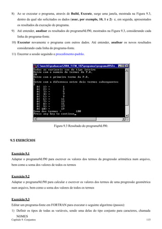 Capítulo 9. Conjuntos 115 
8) Ao se executar o programa, através de Build, Execute, surge uma janela, mostrada na Figura 9.3, dentro da qual são solicitados os dados (usar, por exemplo, 10, 1 e 2) e, em seguida, apresentados os resultados da execução do programa. 
9) Até entender, analisar os resultados do programa9d.f90, mostrados na Figura 9.3, considerando cada linha do programa-fonte. 
10) Executar novamente o programa com outros dados. Até entender, analisar os novos resultados considerando cada linha do programa-fonte. 
11) Encerrar a sessão seguindo o procedimento-padrão. 
Figura 9.3 Resultado do programa9d.f90. 
9.5 EXERCÍCIOS 
Exercício 9.1 
Adaptar o programa9d.f90 para escrever os valores dos termos da progressão aritmética num arquivo, bem como a soma dos valores de todos os termos 
Exercício 9.2 
Adaptar o programa9d.f90 para calcular e escrever os valores dos termos de uma progressão geométrica num arquivo, bem como a soma dos valores de todos os termos 
Exercício 9.3 
Editar um programa-fonte em FORTRAN para executar o seguinte algoritmo (passos): 
1) Definir os tipos de todas as variáveis, sendo uma delas do tipo conjunto para caracteres, chamada 
NOMES  