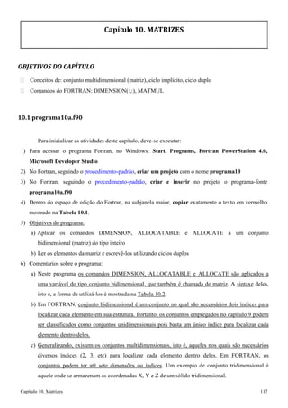 Capítulo 10. Matrizes 117 
Capítulo 10. MATRIZES 
OBJETIVOS DO CAPÍTULO 
 Conceitos de: conjunto multidimensional (matriz), ciclo implícito, ciclo duplo 
 Comandos do FORTRAN: DIMENSION(:,:), MATMUL 
10.1 programa10a.f90 
Para inicializar as atividades deste capítulo, deve-se executar: 
1) Para acessar o programa Fortran, no Windows: Start, Programs, Fortran PowerStation 4.0, Microsoft Developer Studio 
2) No Fortran, seguindo o procedimento-padrão, criar um projeto com o nome programa10 
3) No Fortran, seguindo o procedimento-padrão, criar e inserir no projeto o programa-fonte 
programa10a.f90 
4) Dentro do espaço de edição do Fortran, na subjanela maior, copiar exatamente o texto em vermelho mostrado na Tabela 10.1. 
5) Objetivos do programa: 
a) Aplicar os comandos DIMENSION, ALLOCATABLE e ALLOCATE a um conjunto bidimensional (matriz) do tipo inteiro 
b) Ler os elementos da matriz e escrevê-los utilizando ciclos duplos 
6) Comentários sobre o programa: 
a) Neste programa os comandos DIMENSION, ALLOCATABLE e ALLOCATE são aplicados a uma variável do tipo conjunto bidimensional, que também é chamada de matriz. A sintaxe deles, isto é, a forma de utilizá-los é mostrada na Tabela 10.2. 
b) Em FORTRAN, conjunto bidimensional é um conjunto no qual são necessários dois índices para localizar cada elemento em sua estrutura. Portanto, os conjuntos empregados no capítulo 9 podem ser classificados como conjuntos unidimensionais pois basta um único índice para localizar cada elemento dentro deles. 
c) Generalizando, existem os conjuntos multidimensionais, isto é, aqueles nos quais são necessários diversos índices (2, 3, etc) para localizar cada elemento dentro deles. Em FORTRAN, os conjuntos podem ter até sete dimensões ou índices. Um exemplo de conjunto tridimensional é aquele onde se armazenam as coordenadas X, Y e Z de um sólido tridimensional.  
