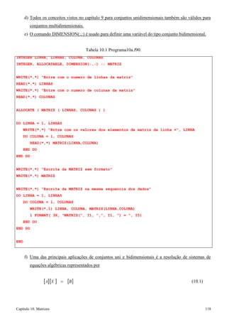 Capítulo 10. Matrizes 118 
d) Todos os conceitos vistos no capítulo 9 para conjuntos unidimensionais também são válidos para conjuntos multidimensionais. 
e) O comando DIMENSION(:,:) é usado para definir uma variável do tipo conjunto bidimensional. 
Tabela 10.1 Programa10a.f90. 
INTEGER LINHA, LINHAS, COLUNA, COLUNAS 
INTEGER, ALLOCATABLE, DIMENSION(:,:) :: MATRIZ 
WRITE(*,*) Entre com o numero de linhas da matriz READ(*,*) LINHAS 
WRITE(*,*) Entre com o numero de colunas da matriz READ(*,*) COLUNAS 
ALLOCATE ( MATRIZ ( LINHAS, COLUNAS ) ) 
DO LINHA = 1, LINHAS 
WRITE(*,*) Entre com os valores dos elementos da matriz da linha =, LINHA DO COLUNA = 1, COLUNAS 
READ(*,*) MATRIZ(LINHA,COLUNA) END DO 
END DO 
WRITE(*,*) Escrita da MATRIZ sem formato WRITE(*,*) MATRIZ 
WRITE(*,*) Escrita da MATRIZ na mesma sequencia dos dados DO LINHA = 1, LINHAS 
DO COLUNA = 1, COLUNAS 
WRITE(*,1) LINHA, COLUNA, MATRIZ(LINHA,COLUNA) 
1 FORMAT( 3X, MATRIZ(, I1, ,, I1, ) = , I5) END DO 
END DO 
END 
f) Uma das principais aplicações de conjuntos uni e bidimensionais é a resolução de sistemas de 
equações algébricas representados por 
[A][X ] = 
[B] 
(10.1)  