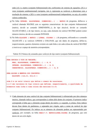 Capítulo 10. Matrizes 119 
onde [A] é a matriz (conjunto bidimensional) dos coeficientes do sistema de equações; [X] é o vetor (conjunto unidimensional) incógnita, isto é, representa as variáveis a determinar com a resolução do sistema; e [B] é o vetor (conjunto unidimensional) independente, ou seja, ele contém valores conhecidos. 
g) Na linha INTEGER, ALLOCATABLE, DIMENSION(:,:) :: MATRIZ do programa, define-se a variável chamada MATRIZ com as seguintes características: do tipo conjunto bidimensional (matriz), devido ao comando DIMENSION(:,:); do tipo alocável, devido ao comando ALLOCATABLE; e do tipo inteiro, ou seja, cada elemento da variável MATRIZ poderá conter números inteiros, devido ao comando INTEGER. 
h) Na linha ALLOCATE ( MATRIZ ( LINHAS, COLUNAS ) ) do programa, utilizando-se o comando ALLOCATE e as variáveis LINHAS e COLUNAS, que são dados do programa, define-se, respectivamente, quantos elementos existem em cada linha e em cada coluna da variável MATRIZ e reserva-se o espaço de memória correspondente. 
Tabela 10.2 Sintaxe de comandos para variáveis do tipo matriz (conjunto bidimensional). 
PARA DEFINIR O TIPO DE VARIAVÉL: 
REAL, ALLOCATABLE, DIMENSION(:,:) :: A, B INTEGER, ALLOCATABLE, DIMENSION(:,:) :: A, B CHARACTER(X), ALLOCATABLE, DIMENSION(:,:) :: A, B 
PARA ALOCAR A MEMÓRIA DOS CONJUNTOS: ALLOCATE ( A(L,C), B(L,C) ) 
onde X é um valor inteiro que define o número de caracteres, 
L e C são variáveis do tipo inteiro que definem, respectivamente, a quantidade de elementos numa linha e numa coluna das matrizes A e B. 
i) Cada elemento de uma variável do tipo conjunto bidimensional é referenciado por dois números inteiros, chamado índices, que correspondem à ordem dele dentro do conjunto. O primeiro índice corresponde à linha que o elemento ocupa dentro da matriz e o segundo, à coluna. Estes índices devem ficar dentro de parênteses, e separados por vírgula, após o nome da variável do tipo conjunto bidimensional. Os índices ou os números do elemento podem ser representados por variáveis, por exemplo, na linha READ(*,*) MATRIZ(LINHA,COLUNA) do programa, que está dentro de um ciclo duplo.  