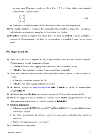 Capítulo 10. Matrizes 122 
 
5 
um novo valor. Usar, por exemplo, os valores 1, 4, 2, 5, 3 e 6. Estes dados, nesta seqüência, 
correspondem à seguinte matriz: 
1 
2 
3 
4 
 
 
6 
(10.2) 
g) Em seguida são apresentados os resultados correspondentes à execução do programa. 
11) Até entender, analisar os resultados do programa10a.f90, mostrados na Figura 10.1, considerando cada linha do programa-fonte e as explicações descritas no item 6 acima. 
12) Executar novamente o programa com outros dados. Até entender, analisar os novos resultados do programa10a.f90 considerando cada linha do programa-fonte e as explicações descritas no item 6 acima. 
10.2 programa10b.f90 
1) Nesta seção será usado o programa10a.f90, da seção anterior, como base para um novo programa. 
Portanto, deve-se executar o seguinte no Fortran: 
a) Selecionar todas as linhas do programa10a.f90 com o botão esquerdo do mouse b) Edit, Copy para salvar este programa-fonte na memória do computador 
2) Nesta seção será usado o mesmo projeto da seção anterior. Portanto, deve-se executar o seguinte no 
Fortran: 
a) Clicar sobre o nome do programa10a.f90 
b) Edit, Cut para retirar o programa10a.f90 do projeto. 
3) No Fortran, seguindo o procedimento-padrão, criar e inserir no projeto o programa-fonte 
programa10b.f90 
4) No Fortran, executar Edit, Paste para inserir o programa10a.f90 dentro do programa10b.f90. 
5) Dentro do espaço de edição do Fortran, na subjanela maior, alterar o programa10a.f90 para que fique exatamente igual ao texto em vermelho mostrado na Tabela 10.3. 
6) Objetivos do programa: 
a) Aplicar os comandos DIMENSION, ALLOCATABLE e ALLOCATE a conjuntos bidimensionais 
(matrizes) do tipo real 
b) Ler valores de elementos de matrizes e escrevê-los num arquivo utilizando ciclos simples e implícitos 
c) Realizar operações matemáticas com matrizes 
7) Comentários sobre o programa:  