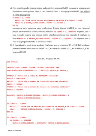 Capítulo 10. Matrizes 123 
a) Com os ciclos usados no programa da seção anterior, programa10a.f90, consegue-se ler apenas um elemento da matriz por vez, isto é, a cada comando Enter. Já neste programa10b.f90, com o bloco de linhas do programa 
DO LINHA = 1, LINHAS 
WRITE(*,*) Entre com os valores dos elementos da MATRIZ_A da linha =, LINHA READ(*,*) ( MATRIZ_A(LINHA,COLUNA), COLUNA = 1, COLUNAS ) 
END DO 
consegue-se ler os valores de todos os elementos de cada linha da MATRIZ_A. Isso é possível porque: existe um ciclo externo, definido pela linha DO LINHA = 1, LINHAS do programa, que a cada execução percorre uma linha da matriz; e também existe um ciclo chamado de implícito na linha READ(*,*) ( MATRIZ_A(LINHA,COLUNA), COLUNA = 1, COLUNAS ) do programa, que a cada execução percorre todas as colunas da matriz. 
b) O chamado ciclo implícito ou aninhado é utilizado sem os comandos DO e END DO, conforme exemplificado na leitura e escrita da MATRIZ_A e na escrita da MATRIZ_B e da MATRIZ_C no 
programa10b.f90. 
USE PORTLIB 
Tabela 10.3 Programa10b.f90. 
INTEGER LINHA, LINHAS, COLUNA, COLUNAS, CONSTANTE, VER REAL,ALLOCATABLE,DIMENSION(:,:) :: MATRIZ_A, MATRIZ_B, MATRIZ_C 
WRITE(*,*) Entre com o valor da CONSTANTE (inteiro) READ(*,*) CONSTANTE 
WRITE(*,*) Entre com o numero de linhas das matrizes (inteiro) READ(*,*) LINHAS 
WRITE(*,*) Entre com o numero de colunas das matrizes (inteiro) READ(*,*) COLUNAS 
ALLOCATE ( MATRIZ_A(LINHAS,COLUNAS), MATRIZ_B(LINHAS,COLUNAS),  MATRIZ_C(LINHAS,COLUNAS) ) 
DO LINHA = 1, LINHAS 
WRITE(*,*) Entre com os valores dos elementos da MATRIZ_A da linha =, LINHA READ(*,*) ( MATRIZ_A(LINHA,COLUNA), COLUNA = 1, COLUNAS ) 
END DO 
DO LINHA = 1, LINHAS 
DO COLUNA = 1, COLUNAS 
MATRIZ_B(LINHA,COLUNA) = CONSTANTE * MATRIZ_A(LINHA,COLUNA)  