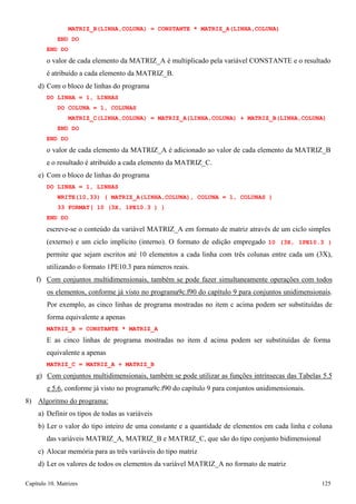 Capítulo 10. Matrizes 125 
MATRIZ_B(LINHA,COLUNA) = CONSTANTE * MATRIZ_A(LINHA,COLUNA) END DO 
END DO 
o valor de cada elemento da MATRIZ_A é multiplicado pela variável CONSTANTE e o resultado é atribuído a cada elemento da MATRIZ_B. 
d) Com o bloco de linhas do programa 
DO LINHA = 1, LINHAS 
DO COLUNA = 1, COLUNAS 
MATRIZ_C(LINHA,COLUNA) = MATRIZ_A(LINHA,COLUNA) + MATRIZ_B(LINHA,COLUNA) END DO 
END DO 
o valor de cada elemento da MATRIZ_A é adicionado ao valor de cada elemento da MATRIZ_B 
e o resultado é atribuído a cada elemento da MATRIZ_C. e) Com o bloco de linhas do programa 
DO LINHA = 1, LINHAS 
WRITE(10,33) ( MATRIZ_A(LINHA,COLUNA), COLUNA = 1, COLUNAS ) 
33 FORMAT( 10 (3X, 1PE10.3 ) ) END DO 
escreve-se o conteúdo da variável MATRIZ_A em formato de matriz através de um ciclo simples 
(externo) e um ciclo implícito (interno). O formato de edição empregado 10 (3X, 1PE10.3 ) permite que sejam escritos até 10 elementos a cada linha com três colunas entre cada um (3X), utilizando o formato 1PE10.3 para números reais. 
f) Com conjuntos multidimensionais, também se pode fazer simultaneamente operações com todos os elementos, conforme já visto no programa9c.f90 do capítulo 9 para conjuntos unidimensionais. Por exemplo, as cinco linhas de programa mostradas no item c acima podem ser substituídas de forma equivalente a apenas 
MATRIZ_B = CONSTANTE * MATRIZ_A 
E as cinco linhas de programa mostradas no item d acima podem ser substituídas de forma equivalente a apenas 
MATRIZ_C = MATRIZ_A + MATRIZ_B 
g) Com conjuntos multidimensionais, também se pode utilizar as funções intrínsecas das Tabelas 5.5 e 5.6, conforme já visto no programa9c.f90 do capítulo 9 para conjuntos unidimensionais. 
8) Algoritmo do programa: 
a) Definir os tipos de todas as variáveis 
b) Ler o valor do tipo inteiro de uma constante e a quantidade de elementos em cada linha e coluna das variáveis MATRIZ_A, MATRIZ_B e MATRIZ_C, que são do tipo conjunto bidimensional 
c) Alocar memória para as três variáveis do tipo matriz 
d) Ler os valores de todos os elementos da variável MATRIZ_A no formato de matriz  