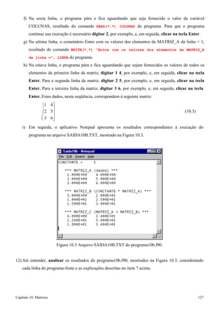 Capítulo 10. Matrizes 127 
 
5 
f) Na sexta linha, o programa pára e fica aguardando que seja fornecido o valor da variável COLUNAS, resultado do comando READ(*,*) COLUNAS do programa. Para que o programa continue sua execução é necessário digitar 2, por exemplo, e, em seguida, clicar na tecla Enter. 
g) Na sétima linha, o comentário Entre com os valores dos elementos da MATRIZ_A da linha = 1, resultado do comando WRITE(*,*) Entre com os valores dos elementos da MATRIZ_A da linha =, LINHA do programa. 
h) Na oitava linha, o programa pára e fica aguardando que sejam fornecidos os valores de todos os elementos da primeira linha da matriz; digitar 1 4, por exemplo, e, em seguida, clicar na tecla Enter. Para a segunda linha da matriz, digitar 2 5, por exemplo, e, em seguida, clicar na tecla Enter. Para a terceira linha da matriz, digitar 3 6, por exemplo, e, em seguida, clicar na tecla 
Enter. Estes dados, nesta seqüência, correspondem à seguinte matriz: 
1 
2 
3 
4 
 
 
6 
(10.3) 
i) Em seguida, o aplicativo Notepad apresenta os resultados correspondentes à execução do 
programa no arquivo SAIDA10B.TXT, mostrado na Figura 10.3. 
Figura 10.3 Arquivo SAIDA10B.TXT do programa10b.f90. 
12) Até entender, analisar os resultados do programa10b.f90, mostrados na Figura 10.3, considerando cada linha do programa-fonte e as explicações descritas no item 7 acima.  
