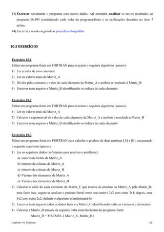 Capítulo 10. Matrizes 128 
13) Executar novamente o programa com outros dados. Até entender, analisar os novos resultados do programa10b.f90 considerando cada linha do programa-fonte e as explicações descritas no item 7 acima. 
14) Encerrar a sessão seguindo o procedimento-padrão. 
10.3 EXERCÍCIOS 
Exercício 10.1 
Editar um programa-fonte em FORTRAN para executar o seguinte algoritmo (passos): 
1) Ler o valor de uma constante 
2) Ler os valores reais da Matriz_A 
3) Dividir pela constante o valor de cada elemento da Matriz_A e atribuir o resultado à Matriz_B 
4) Escrever num arquivo a Matriz_B identificando os índices de cada elemento 
Exercício 10.2 
Editar um programa-fonte em FORTRAN para executar o seguinte algoritmo (passos): 
1) Ler os valores reais da Matriz_A 
2) Calcular a exponencial do valor de cada elemento da Matriz_A e atribuir o resultado à Matriz_B 
3) Escrever num arquivo a Matriz_B identificando os índices de cada elemento 
Exercício 10.3 
Editar um programa-fonte em FORTRAN para calcular o produto de duas matrizes [A] x [B], executando o seguinte algoritmo (passos): 
1) Ler os seguintes dados (suficientes para resolver o problema): 
a) número de linhas da Matriz_A 
b) número de colunas da Matriz_A 
c) número de colunas da Matriz_B 
d) Valores dos elementos da Matriz_A 
e) Valores dos elementos da Matriz_B 
2) Calcular o valor de cada elemento da Matriz_C que resulta do produto da Matriz_A pela Matriz_B; 
para fazer isso, sugere-se analisar o produto literal entre uma matriz 2x2 com outra 2x1; depois, uma 
3x2 com outra 2x2; deduzir o algoritmo e implementá-lo 
3) Escrever num arquivo todos os dados lidos e a Matriz_C identificando todas as variáveis e elementos 
4) Calcular a Matriz_D através da seguinte linha inserida dentro do programa-fonte: Matriz_D = MATMUL ( Matriz_A, Matriz_B )  