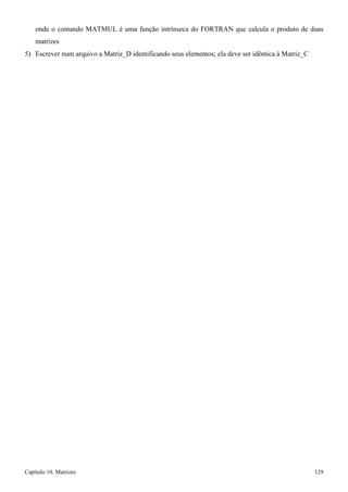 Capítulo 10. Matrizes 129 
onde o comando MATMUL é uma função intrínseca do FORTRAN que calcula o produto de duas matrizes 
5) Escrever num arquivo a Matriz_D identificando seus elementos; ela deve ser idêntica à Matriz_C  