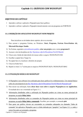 Capítulo 11. Gráficos comWgnuplot 130 
Capítulo 11. GRÁFICOS COM WGNUPLOT 
OBJETIVOS DO CAPÍTULO 
• Aprender a utilizar o aplicativo Wgnuplot para fazer gráficos 
• Aprender a utilizar o aplicativo Wgnuplot interativamente com um programa em FORTRAN 
11.1 INSERÇÃO DO APLICATIVO WGNUPLOT NUM PROJETO 
Para inicializar as atividades deste capítulo, deve-se executar: 
1) 
Para acessar o programa Fortran, no Windows: Start, Programs, Fortran PowerStation 
4.0, 
Microsoft Developer Studio 
2) 
No Fortran, seguindo o procedimento-padrão, criar um projeto com o nome programa11 
3) 
Acessar o site da disciplina em ftp://ftp.demec.ufpr.br/Disciplinas/Tm102/Marchi/ 
4) 
Clicar com o botão do lado direito do mouse sobre o arquivo WGNUPLOT.EXE 
5) 
Escolher a opção Save Target As 
6) 
Na opção Save in, localizar o diretório do projeto 
7) 
Clicar no botão Save 
8) 
Repetir os itens 3 a 7 acima para os arquivos WGNUPLOT.HLP e WGNUPLOT.MNU 
11.2 UTILIZAÇÃO BÁSICA DO WGNUPLOT 
1) O Wgnuplot é um software livre utilizado para fazer gráficos bi e tridimensionais. Um manual básico sobre ele está disponível em ftp://ftp.demec.ufpr.br/Disciplinas/Tm102/Marchi/Wgnuplot.pdf 
2) Para iniciar sua utilização, basta clicar duas vezes sobre o arquivo Wgnuplot.exe ou Application. 
O resultado deve ser o mostrado na Figura 11.1. 
3) Informações detalhadas sobre a utilização do Wgnuplot podem ser vistas no menu principal do programa, na opção Help, Index 
4) Informações detalhadas sobre os comandos do Wgnuplot podem ser vistas no menu principal do programa, na opção Help, Index, commands. Escolher, por exemplo, o comando plot. 
5) Para gerar um gráfico, devem ser executados os comandos adequados na chamada “linha de comando” do aplicativo Wgnuplot, que é a linha indicada por “gnuplot” na Figura 11.1, e onde o cursor fica após ser acionado o programa.  