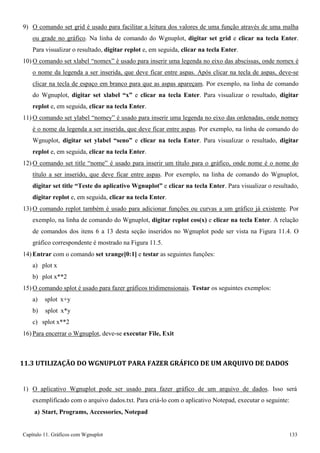 Capítulo 11. Gráficos comWgnuplot 133 
9) O comando set grid é usado para facilitar a leitura dos valores de uma função através de uma malha ou grade no gráfico. Na linha de comando do Wgnuplot, digitar set grid e clicar na tecla Enter. Para visualizar o resultado, digitar replot e, em seguida, clicar na tecla Enter. 
10)O comando set xlabel “nomex” é usado para inserir uma legenda no eixo das abscissas, onde nomex é o nome da legenda a ser inserida, que deve ficar entre aspas. Após clicar na tecla de aspas, deve-se clicar na tecla de espaço em branco para que as aspas apareçam. Por exemplo, na linha de comando do Wgnuplot, digitar set xlabel “x” e clicar na tecla Enter. Para visualizar o resultado, digitar replot e, em seguida, clicar na tecla Enter. 
11)O comando set ylabel “nomey” é usado para inserir uma legenda no eixo das ordenadas, onde nomey é o nome da legenda a ser inserida, que deve ficar entre aspas. Por exemplo, na linha de comando do Wgnuplot, digitar set ylabel “seno” e clicar na tecla Enter. Para visualizar o resultado, digitar replot e, em seguida, clicar na tecla Enter. 
12)O comando set title “nome” é usado para inserir um título para o gráfico, onde nome é o nome do título a ser inserido, que deve ficar entre aspas. Por exemplo, na linha de comando do Wgnuplot, digitar set title “Teste do aplicativo Wgnuplot” e clicar na tecla Enter. Para visualizar o resultado, digitar replot e, em seguida, clicar na tecla Enter. 
13)O comando replot também é usado para adicionar funções ou curvas a um gráfico já existente. Por exemplo, na linha de comando do Wgnuplot, digitar replot cos(x) e clicar na tecla Enter. A relação de comandos dos itens 6 a 13 desta seção inseridos no Wgnuplot pode ser vista na Figura 11.4. O gráfico correspondente é mostrado na Figura 11.5. 
14) Entrar com o comando set xrange[0:1] e testar as seguintes funções: 
a) plot x 
b) plot x**2 
15)O comando splot é usado para fazer gráficos tridimensionais. Testar os seguintes exemplos: 
a) splot x+y b) splot x*y c) splot x**2 
16) Para encerrar o Wgnuplot, deve-se executar File, Exit 
11.3 UTILIZAÇÃO DO WGNUPLOT PARA FAZER GRÁFICO DE UM ARQUIVO DE DADOS 
1) O aplicativo Wgnuplot pode ser usado para fazer gráfico de um arquivo de dados. Isso será exemplificado com o arquivo dados.txt. Para criá-lo com o aplicativo Notepad, executar o seguinte: 
a) Start, Programs, Accessories, Notepad  