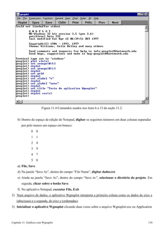 Capítulo 11. Gráficos comWgnuplot 134 
Figura 11.4 Comandos usados nos itens 6 a 13 da seção 11.2. 
b) Dentro do espaço de edição do Notepad, digitar os seguintes números em duas colunas separadas por pelo menos um espaço em branco: 
0 0 
1 1 
2 4 
3 9 
4 7 
5 0 
c) File, Save 
d) Na janela “Save As”, dentro do campo “File Name”, digitar dados.txt 
e) Ainda na janela “Save As”, dentro do campo “Save in:”, selecionar o diretório do projeto. Em seguida, clicar sobre o botão Save. 
f) No aplicativo Notepad, executar File, Exit 
2) Num arquivo de dados, o aplicativo Wgnuplot interpreta a primeira coluna como os dados do eixo x 
(abscissas) e a segunda, do eixo y (ordenadas). 
3) Inicializar o aplicativo Wgnuplot clicando duas vezes sobre o arquivo Wgnuplot.exe ou Application  