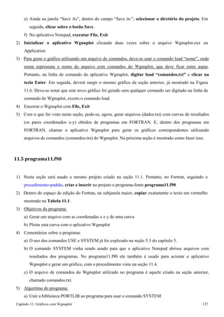 Capítulo 11. Gráficos comWgnuplot 137 
e) Ainda na janela “Save As”, dentro do campo “Save in:”, selecionar o diretório do projeto. Em seguida, clicar sobre o botão Save. 
f) No aplicativo Notepad, executar File, Exit 
2) Inicializar o aplicativo Wgnuplot clicando duas vezes sobre o arquivo Wgnuplot.exe ou 
Application 
3) Para gerar o gráfico utilizando um arquivo de comandos, deve-se usar o comando load “nome”, onde nome representa o nome do arquivo com comandos do Wgnuplot, que deve ficar entre aspas. Portanto, na linha de comando do aplicativo Wgnuplot, digitar load “comandos.txt” e clicar na tecla Enter. Em seguida, deverá surgir o mesmo gráfico da seção anterior, já mostrado na Figura 
11.6. Deve-se notar que este novo gráfico foi gerado sem qualquer comando ser digitado na linha de comando do Wgnuplot, exceto o comando load. 
4) Encerrar o Wgnuplot com File, Exit 
5) Com o que foi visto nesta seção, pode-se, agora, gerar arquivos (dados.txt) com curvas de resultados (os pares coordenados x-y) obtidos de programas em FORTRAN. E, dentro dos programas em FORTRAN, chamar o aplicativo Wgnuplot para gerar os gráficos correspondentes utilizando arquivos de comandos (comandos.txt) do Wgnuplot. Na próxima seção é mostrado como fazer isso. 
11.5 programa11.f90 
1) Nesta seção será usado o mesmo projeto criado na seção 11.1. Portanto, no Fortran, seguindo o procedimento-padrão, criar e inserir no projeto o programa-fonte programa11.f90 
2) Dentro do espaço de edição do Fortran, na subjanela maior, copiar exatamente o texto em vermelho mostrado na Tabela 11.1. 
3) Objetivos do programa: 
a) Gerar um arquivo com as coordenadas x e y de uma curva b) Plotar esta curva com o aplicativo Wgnuplot 
4) Comentários sobre o programa: 
a) O uso dos comandos USE e SYSTEM já foi explicado na seção 5.3 do capítulo 5. 
b) O comando SYSTEM vinha sendo usado para que o aplicativo Notepad abrisse arquivos com resultados dos programas. No programa11.f90 ele também é usado para acionar o aplicativo Wgnuplot e gerar um gráfico, com o procedimento visto na seção 11.4. 
c) O arquivo de comandos do Wgnuplot utilizado no programa é aquele criado na seção anterior, chamado comandos.txt. 
5) Algoritmo do programa: 
a) Unir a biblioteca PORTLIB ao programa para usar o comando SYSTEM  