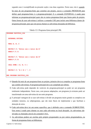 Capítulo 12. Sub-rotinas 142 
segundo caso é exemplificado na presente seção e nas duas seguintes. Neste caso, isto é, quando 
há mais de um programa-fonte que constitui um projeto, usa-se o comando PROGRAM para definir qual programa-fonte é o programa-principal. E o comando EXTERNAL é usado para informar ao programa-principal quais são os outros programas-fonte que fazem parte do projeto. Outra forma de usar sub-rotinas é utilizar o comando USE para incluir uma biblioteca dentro do 
programa-principal, para que este possa chamar as sub-rotinas desejadas da biblioteca. 
PROGRAM CAPITULO_12A EXTERNAL ROTINA1 
REAL A, B, C 
Tabela 12.1 Programa-fonte principal1.f90. 
WRITE(*,*) Entre com o valor de A READ(*,*) A 
WRITE(*,*) Entre com o valor de B READ(*,*) B 
CALL SOMA ( A, B, C ) WRITE(*,*) A + B = , C 
END PROGRAM CAPITULO_12A 
e) Quando há mais de um programa-fonte no projeto, primeiro deve-se compilar os programas-fonte que contêm sub-rotinas. O programa-principal deve ser compilado por último. 
f) Cada sub-rotina pode depender de variáveis do programa-principal ou pode ser um programa totalmente independente. Neste caso, com poucas adaptações, um programa já existente pode ser transformado em uma sub-rotina de um outro programa. 
g) A principal vantagem de se usar sub-rotinas é dividir um programa muito grande ou complexo em unidades menores, ou subprogramas, que são mais fáceis de implementar e que facilitam a detecção de erros. 
h) Cada sub-rotina deve ter um nome específico, que é definido com o comando SUBROUTINE. 
Este nome é usado para chamar ou usar cada sub-rotina no local desejado. As sub-rotinas são ativadas ou chamadas através do comando CALL. 
i) As sub-rotinas podem ser escritas pelo próprio programador ou por outros programadores, na forma de programas-fonte ou bibliotecas.  