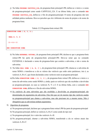 Capítulo 12. Sub-rotinas 143 
j) Na linha PROGRAM CAPITULO_12A, do programa-fonte principal1.f90, define-se o início e o nome do programa-principal como sendo CAPITULO_12A. E na última linha, com o comando END PROGRAM CAPITULO_12A, define-se o fim do programa-principal. O nome do programa não tem utilidade prática nenhuma. Deve-se perceber que ele é diferente do nome do projeto e do nome do programa-fonte. 
Tabela 12.2 Programa-fonte rotina1.f90. 
SUBROUTINE SOMA ( X, Y, Z ) REAL X, Y, Z 
Z = X + Y 
END SUBROUTINE SOMA 
k) Na linha EXTERNAL ROTINA1, do programa-fonte principal1.f90, declara-se que o programa-fonte rotina1.f90 faz parte do programa-fonte principal1.f90. Deve-se notar que no comando EXTERNAL é declarado o nome do programa-fonte que contém a sub-rotina, e não o nome da sub-rotina. 
l) Na linha CALL SOMA ( A, B, C ), do programa-fonte principal1.f90, chama-se a sub-rotina de nome SOMA e transfere-se a ela os valores das variáveis que estão entre parênteses, isto é, as variáveis A, B e C, que foram declaradas como variáveis reais no programa-principal. 
m)Na linha SUBROUTINE SOMA ( X, Y, Z ), do programa-fonte rotina1.f90, define-se o início e o nome da sub-rotina como sendo SOMA e, ainda, quais as variáveis que são recebidas e devolvidas ao programa-principal, no caso as variáveis X, Y e Z. E na última linha, com o comando END SUBROUTINE SOMA, define-se o fim da sub-rotina SOMA. 
n) As variáveis de uma sub-rotina que são recebidas e devolvidas ao programa-principal são denominadas de argumentos da sub-rotina. Elas têm que ser do mesmo tipo das variáveis usadas no programa-principal que chama a sub-rotina, mas não precisam ter o mesmo nome. Não é obrigatório que as sub-rotinas tenham argumentos. 
9) Algoritmo do programa: 
a) No programa-principal, declarar que o programa-fonte rotina1.f90 faz parte do programa-principal b) No programa-principal, definir as variáveis A, B e C como sendo do tipo real 
c) No programa-principal, ler o valor das variáveis A e B 
d) No programa-principal, chamar a sub-rotina SOMA, transferindo a ela os valores atuais das variáveis A, B e C  