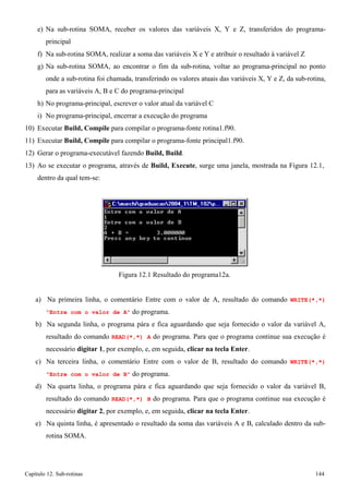 Capítulo 12. Sub-rotinas 144 
e) Na sub-rotina SOMA, receber os valores das variáveis X, Y e Z, transferidos do programa- principal 
f) Na sub-rotina SOMA, realizar a soma das variáveis X e Y e atribuir o resultado à variável Z 
g) Na sub-rotina SOMA, ao encontrar o fim da sub-rotina, voltar ao programa-principal no ponto onde a sub-rotina foi chamada, transferindo os valores atuais das variáveis X, Y e Z, da sub-rotina, para as variáveis A, B e C do programa-principal 
h) No programa-principal, escrever o valor atual da variável C 
i) No programa-principal, encerrar a execução do programa 
10) Executar Build, Compile para compilar o programa-fonte rotina1.f90. 
11) Executar Build, Compile para compilar o programa-fonte principal1.f90. 
12) Gerar o programa-executável fazendo Build, Build. 
13) Ao se executar o programa, através de Build, Execute, surge uma janela, mostrada na Figura 12.1, dentro da qual tem-se: 
Figura 12.1 Resultado do programa12a. 
a) Na primeira linha, o comentário Entre com o valor de A, resultado do comando WRITE(*,*) Entre com o valor de A do programa. 
b) Na segunda linha, o programa pára e fica aguardando que seja fornecido o valor da variável A, resultado do comando READ(*,*) A do programa. Para que o programa continue sua execução é necessário digitar 1, por exemplo, e, em seguida, clicar na tecla Enter. 
c) Na terceira linha, o comentário Entre com o valor de B, resultado do comando WRITE(*,*) Entre com o valor de B do programa. 
d) Na quarta linha, o programa pára e fica aguardando que seja fornecido o valor da variável B, resultado do comando READ(*,*) B do programa. Para que o programa continue sua execução é necessário digitar 2, por exemplo, e, em seguida, clicar na tecla Enter. 
e) Na quinta linha, é apresentado o resultado da soma das variáveis A e B, calculado dentro da sub- rotina SOMA.  