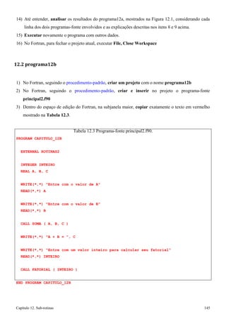 Capítulo 12. Sub-rotinas 145 
14) Até entender, analisar os resultados do programa12a, mostrados na Figura 12.1, considerando cada linha dos dois programas-fonte envolvidos e as explicações descritas nos itens 8 e 9 acima. 
15) Executar novamente o programa com outros dados. 
16) No Fortran, para fechar o projeto atual, executar File, Close Workspace 
12.2 programa12b 
1) No Fortran, seguindo o procedimento-padrão, criar um projeto com o nome programa12b 
2) No Fortran, seguindo o procedimento-padrão, criar e inserir no projeto o programa-fonte 
principal2.f90 
3) Dentro do espaço de edição do Fortran, na subjanela maior, copiar exatamente o texto em vermelho mostrado na Tabela 12.3. 
PROGRAM CAPITULO_12B EXTERNAL ROTINAS2 
INTEGER INTEIRO 
REAL A, B, C 
Tabela 12.3 Programa-fonte principal2.f90. 
WRITE(*,*) Entre com o valor de A READ(*,*) A 
WRITE(*,*) Entre com o valor de B READ(*,*) B 
CALL SOMA ( A, B, C ) WRITE(*,*) A + B = , C 
WRITE(*,*) Entre com um valor inteiro para calcular seu fatorial READ(*,*) INTEIRO 
CALL FATORIAL ( INTEIRO ) END PROGRAM CAPITULO_12B  