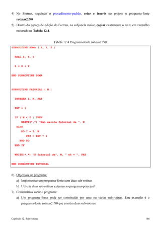 Capítulo 12. Sub-rotinas 146 
4) No Fortran, seguindo o procedimento-padrão, criar e inserir no projeto o programa-fonte 
rotinas2.f90 
5) Dentro do espaço de edição do Fortran, na subjanela maior, copiar exatamente o texto em vermelho mostrado na Tabela 12.4. 
Tabela 12.4 Programa-fonte rotinas2.f90. 
SUBROUTINE SOMA ( X, Y, Z ) REAL X, Y, Z 
Z = X + Y 
END SUBROUTINE SOMA 
SUBROUTINE FATORIAL ( N ) INTEGER I, N, FAT 
FAT = 1 
IF ( N  0 ) THEN 
WRITE(*,*) Nao existe fatorial de , N ELSE 
DO I = 2, N 
FAT = FAT * I END DO 
END IF 
WRITE(*,*) O fatorial de, N,  eh = , FAT END SUBROUTINE FATORIAL 
6) Objetivos do programa: 
a) Implementar um programa-fonte com duas sub-rotinas 
b) Utilizar duas sub-rotinas externas ao programa-principal 
7) Comentários sobre o programa: 
a) Um programa-fonte pode ser constituído por uma ou várias sub-rotinas. Um exemplo é o programa-fonte rotinas2.f90 que contém duas sub-rotinas.  