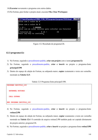 Capítulo 12. Sub-rotinas 148 
14) Executar novamente o programa com outros dados. 
15)No Fortran, para fechar o projeto atual, executar File, Close Workspace 
Figura 12.2 Resultado do programa12b. 
12.3 programa12c 
1) No Fortran, seguindo o procedimento-padrão, criar um projeto com o nome programa12c 
2) No Fortran, seguindo o procedimento-padrão, criar e inserir no projeto o programa-fonte 
principal3.f90 
3) Dentro do espaço de edição do Fortran, na subjanela maior, copiar exatamente o texto em vermelho mostrado na Tabela 12.5. 
PROGRAM CAPITULO_12C EXTERNAL ROTINA3 
CALL OUTRAS 
END PROGRAM CAPITULO_12C 
Tabela 12.5 Programa-fonte principal3.f90. 
4) No Fortran, seguindo o procedimento-padrão, criar e inserir no projeto o programa-fonte 
rotinas2.f90 
5) Dentro do espaço de edição do Fortran, na subjanela maior, copiar exatamente o texto em vermelho mostrado na Tabela 12.4. O conteúdo do arquivo rotinas2.f90 também pode ser copiado diretamente do projeto anterior, programa12b. 
6) No Fortran, seguindo o procedimento-padrão, criar e inserir no projeto o programa-fonte rotina3.f90  