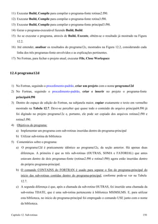 Capítulo 12. Sub-rotinas 150 
11) Executar Build, Compile para compilar o programa-fonte rotinas2.f90. 
12) Executar Build, Compile para compilar o programa-fonte rotina3.f90. 
13) Executar Build, Compile para compilar o programa-fonte principal3.f90. 
14) Gerar o programa-executável fazendo Build, Build. 
15) Ao se executar o programa, através de Build, Execute, obtém-se o resultado já mostrado na Figura 
12.2. 
16) Até entender, analisar os resultados do programa12c, mostrados na Figura 12.2, considerando cada linha dos três programas-fonte envolvidos e as explicações pertinentes. 
17) No Fortran, para fechar o projeto atual, executar File, Close Workspace 
12.4 programa12d 
1) No Fortran, seguindo o procedimento-padrão, criar um projeto com o nome programa12d 
2) No Fortran, seguindo o procedimento-padrão, criar e inserir no projeto o programa-fonte 
principal4.f90 
3) Dentro do espaço de edição do Fortran, na subjanela maior, copiar exatamente o texto em vermelho mostrado na Tabela 12.7. Deve-se perceber que quase todo o conteúdo do arquivo principal4.f90 já foi digitado no projeto programa12c e, portanto, ele pode ser copiado dos arquivos rotinas2.f90 e rotina3.f90. 
4) Objetivos do programa: 
a) Implementar um programa com sub-rotinas inseridas dentro do programa-principal b) Utilizar sub-rotina de biblioteca 
5) Comentários sobre o programa: 
a) O programa12d é praticamente idêntico ao programa12c, da seção anterior. Há apenas duas diferenças. A primeira é que as três sub-rotinas (OUTRAS, SOMA e FATORIAL) que antes estavam dentro de dois programas-fonte (rotinas2.f90 e rotina3.f90) agora estão inseridas dentro do próprio programa-principal. 
b) O comando CONTAINS do FORTRAN é usado para separar o fim do programa-principal do início das sub-rotinas contidas dentro do programa-principal, conforme pode-se ver na Tabela 
12.7. 
c) A segunda diferença é que, após a chamada da sub-rotina OUTRAS, foi inserido uma chamada da sub-rotina TDATE, que é uma sub-rotina pertencente à biblioteca MSIMSLMS. E, para utilizar esta biblioteca, no início do programa-principal foi empregado o comando USE junto com o nome da biblioteca.  