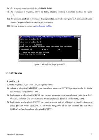 Capítulo 12. Sub-rotinas 153 
8) Gerar o programa-executável fazendo Build, Build. 
9) Ao se executar o programa, através de Build, Execute, obtém-se o resultado mostrado na Figura 
12.3. 
10) Até entender, analisar os resultados do programa12d, mostrados na Figura 12.3, considerando cada linha do programa-fonte e as explicações pertinentes. 
11) Encerrar a sessão seguindo o procedimento-padrão. 
Figura 12.3 Resultado do programa12d. 
12.5 EXERCÍCIO 
Exercício 12.1 
Alterar o programa12d, da seção 12.4, da seguinte forma: 
1) Adaptar a sub-rotina FATORIAL e sua chamada na sub-rotina OUTRAS para que o valor do fatorial seja passado a sub-rotina OUTRAS 
2) Implementar a sub-rotina ESCREVE para escrever num arquivo os resultados das variáveis A, B, C, INTEIRO e fatorial. Esta nova sub-rotina deverá ser chamada dentro da sub-rotina OUTRAS. 
3) Implementar a sub-rotina ARQUIVO para mostrar, com o aplicativo Notepad, o conteúdo do arquivo criado pela sub-rotina ESCREVE. A sub-rotina ARQUIVO deverá ser chamada pela sub-rotina OUTRAS, após a chamada da sub-rotina ESCREVE.  
