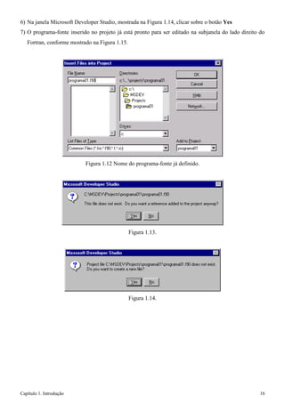 Capítulo 1. Introdução 16 
6) Na janela Microsoft Developer Studio, mostrada na Figura 1.14, clicar sobre o botão Yes 
7) O programa-fonte inserido no projeto já está pronto para ser editado na subjanela do lado direito do 
Fortran, conforme mostrado na Figura 1.15. 
Figura 1.12 Nome do programa-fonte já definido. 
Figura 1.13. 
Figura 1.14.  