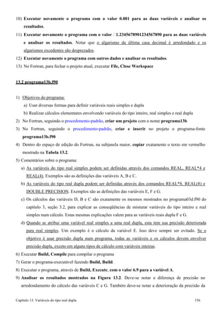 Capítulo 13. Variáveis do tipo real dupla 156 
10) Executar novamente o programa com o valor 0.001 para as duas variáveis e analisar os resultados. 
11) Executar novamente o programa com o valor 1.2345678901234567890 para as duas variáveis e analisar os resultados. Notar que o algarismo da última casa decimal é arredondado e os algarismos excedentes são desprezados. 
12) Executar novamente o programa com outros dados e analisar os resultados. 
13) No Fortran, para fechar o projeto atual, executar File, Close Workspace 
13.2 programa13b.f90 
1) Objetivos do programa: 
a) Usar diversas formas para definir variáveis reais simples e dupla 
b) Realizar cálculos elementares envolvendo variáveis do tipo inteiro, real simples e real dupla 
2) No Fortran, seguindo o procedimento-padrão, criar um projeto com o nome programa13b 
3) No Fortran, seguindo o procedimento-padrão, criar e inserir no projeto o programa-fonte 
programa13b.f90 
4) Dentro do espaço de edição do Fortran, na subjanela maior, copiar exatamente o texto em vermelho mostrado na Tabela 13.2. 
5) Comentários sobre o programa: 
a) As variáveis do tipo real simples podem ser definidas através dos comandos REAL, REAL*4 e 
REAL(4). Exemplos são as definições das variáveis A, B e C. 
b) As variáveis do tipo real dupla podem ser definidas através dos comandos REAL*8, REAL(8) e 
DOUBLE PRECISION. Exemplos são as definições das variáveis E, F e G. 
c) Os cálculos das variáveis D, B e C são exatamente os mesmos mostrados no programa03d.f90 do capítulo 3, seção 3.2, para explicar as conseqüências de misturar variáveis do tipo inteiro e real simples num cálculo. Estas mesmas explicações valem para as variáveis reais dupla F e G. 
d) Quando se atribui uma variável real simples a uma real dupla, esta tem sua precisão deteriorada para real simples. Um exemplo é o cálculo da variável E. Isso deve sempre ser evitado. Se o objetivo é usar precisão dupla num programa, todas as variáveis e os cálculos devem envolver precisão dupla, exceto em alguns tipos de cálculo com variáveis inteiras. 
6) Executar Build, Compile para compilar o programa 
7) Gerar o programa-executável fazendo Build, Build. 
8) Executar o programa, através de Build, Execute, com o valor 6.9 para a variável A. 
9) Analisar os resultados mostrados na Figura 13.2. Deve-se notar a diferença de precisão no arredondamento do cálculo das variáveis C e G. Também deve-se notar a deterioração da precisão da  