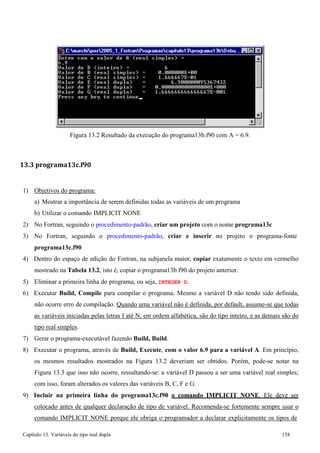 Capítulo 13. Variáveis do tipo real dupla 158 
Figura 13.2 Resultado da execução do programa13b.f90 com A = 6.9. 
13.3 programa13c.f90 
1) Objetivos do programa: 
a) Mostrar a importância de serem definidas todas as variáveis de um programa b) Utilizar o comando IMPLICIT NONE 
2) No Fortran, seguindo o procedimento-padrão, criar um projeto com o nome programa13c 
3) No Fortran, seguindo o procedimento-padrão, criar e inserir no projeto o programa-fonte 
programa13c.f90 
4) Dentro do espaço de edição do Fortran, na subjanela maior, copiar exatamente o texto em vermelho mostrado na Tabela 13.2, isto é, copiar o programa13b.f90 do projeto anterior. 
5) Eliminar a primeira linha do programa, ou seja, INTEGER D. 
6) Executar Build, Compile para compilar o programa. Mesmo a variável D não tendo sido definida, não ocorre erro de compilação. Quando uma variável não é definida, por default, assume-se que todas as variáveis iniciadas pelas letras I até N, em ordem alfabética, são do tipo inteiro, e as demais são do tipo real simples. 
7) Gerar o programa-executável fazendo Build, Build. 
8) Executar o programa, através de Build, Execute, com o valor 6.9 para a variável A. Em princípio, os mesmos resultados mostrados na Figura 13.2 deveriam ser obtidos. Porém, pode-se notar na Figura 13.3 que isso não ocorre, ressaltando-se: a variável D passou a ser uma variável real simples; com isso, foram alterados os valores das variáveis B, C, F e G. 
9) Incluir na primeira linha do programa13c.f90 o comando IMPLICIT NONE. Ele deve ser colocado antes de qualquer declaração de tipo de variável. Recomenda-se fortemente sempre usar o comando IMPLICIT NONE porque ele obriga o programador a declarar explicitamente os tipos de  