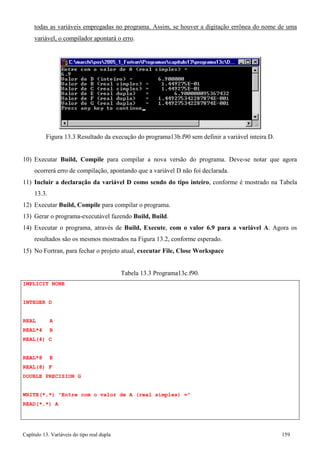 Capítulo 13. Variáveis do tipo real dupla 159 
todas as variáveis empregadas no programa. Assim, se houver a digitação errônea do nome de uma 
variável, o compilador apontará o erro. 
Figura 13.3 Resultado da execução do programa13b.f90 sem definir a variável inteira D. 
10) Executar Build, Compile para compilar a nova versão do programa. Deve-se notar que agora ocorrerá erro de compilação, apontando que a variável D não foi declarada. 
11) Incluir a declaração da variável D como sendo do tipo inteiro, conforme é mostrado na Tabela 
13.3. 
12) Executar Build, Compile para compilar o programa. 
13) Gerar o programa-executável fazendo Build, Build. 
14) Executar o programa, através de Build, Execute, com o valor 6.9 para a variável A. Agora os resultados são os mesmos mostrados na Figura 13.2, conforme esperado. 
15) No Fortran, para fechar o projeto atual, executar File, Close Workspace 
IMPLICIT NONE INTEGER D 
REAL A REAL*4 B REAL(4) C 
REAL*8 E REAL(8) F 
DOUBLE PRECISION G 
Tabela 13.3 Programa13c.f90. 
WRITE(*,*) Entre com o valor de A (real simples) = READ(*,*) A  