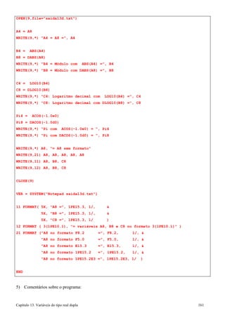 Capítulo 13. Variáveis do tipo real dupla 161 
WRITE(9,21) 
A8, 
A8, 
A8, A8, A8 
WRITE(9,11) 
A8, 
B8, 
C8 
WRITE(9,12) 
CLOSE(9) 
A8, 
B8, 
C8 
OPEN(9,file=saida13d.txt) 
A4 = A8 
WRITE(9,*) A4 = A8 =, A4 
B4 = ABS(A4) B8 = DABS(A8) 
WRITE(9,*) B4 = Módulo com ABS(A4) =, B4 
WRITE(9,*) B8 = Módulo com DABS(A8) =, B8 
C4 = LOG10(B4) C8 = DLOG10(B8) 
WRITE(9,*) C4: Logaritmo decimal com 
LOG10(B4) 
=, 
C4 
WRITE(9,*) C8: Logaritmo decimal com 
DLOG10(B8) 
=, 
C8 
Pi4 = ACOS(-1.0e0) Pi8 = DACOS(-1.0d0) 
WRITE(9,*) Pi com ACOS(-1.0e0) = , 
Pi4 
WRITE(9,*) Pi com DACOS(-1.0d0) = , 
Pi8 
WRITE(9,*) A8, = A8 sem formato 
VER = SYSTEM(Notepad saida13d.txt) 
11 FORMAT( 5X, A8 =, 1PE15.3, 1/,  
5X, B8 =, 1PE15.3, 1/,  
5X, C8 =, 1PE15.3, 1/ ) 
12 FORMAT ( 3(1PE10.1), = variáveis A8, B8 e C8 no formato 3(1PE10.1) ) 
21 FORMAT (A8 no formato F8.2 =, F8.2, 1/,  A8 no formato F5.0 =, F5.0, 1/,  A8 no formato E15.3 =, E15.3, 1/,  A8 no formato 1PE15.2 =, 1PE15.2, 1/,  A8 no formato 1PE15.2E3 =, 1PE15.2E3, 1/ ) 
END 
5) Comentários sobre o programa:  
