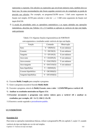 Capítulo 13. Variáveis do tipo real dupla 163 
representar o expoente. Em cálculos ou expressões que envolvam números reais, também deve-se fazer isso. Se estas recomendações não forem seguidas ocorrerá erro de compilação ou perda de precisão nos cálculos. Por exemplo, no programa13d.f90 usa-se 1.0e0 como argumento da função real simples ACOS para calcular o valor de , e 1.0d0 como argumento da função real dupla DACOS. 
f) A escala de prioridades entre os operadores matemáticos e as regras adotadas nas operações matemáticas, descritas nas Tabelas 3.4 e 3.5 também se aplicam às variáveis do tipo real dupla, onde pertinente. 
Tabela 13.6 Algumas funções trigonométricas do FORTRAN 
com argumentos e resultados sendo variáveis do tipo real dupla. 
Função 
Comando 
Observação 
Seno 
Y = DSIN(X) 
X em radianos 
Cosseno 
Y = DCOS(X) 
X em radianos 
Tangente 
Y = DTAN(X) 
X em radianos 
Arco-seno 
Y = DASIN(X) 
Y em radianos 
Arco-cosseno 
Y = DACOS(X) 
Y em radianos 
Arco-tangente 
Y = DATAN(X) 
Y em radianos 
Seno hiperbólico 
Y = DSINH(X) 
Cosseno hiperbólico 
Y = DCOSH(X) 
Tangente hiperbólica 
Y = DTANH(X) 
6) Executar Build, Compile para compilar o programa 
7) Gerar o programa-executável fazendo Build, Build. 
8) Executar o programa, através de Build, Execute, com o valor 1.234567890 para a variável A8. 
9) Analisar os resultados mostrados na Figura 13.4. 
10) Executar novamente o programa com outros valores para a variável A8 e analisar os resultados; por exemplo, A8 = 1e+3, 1.0d-3, 1.2e-30. 
11) Encerrar a sessão seguindo o procedimento-padrão. 
13.5 EXERCÍCIOS 
Exercício 13.1 
Para testar as operações matemáticas básicas, refazer o programa03e.f90, do capítulo 3, seção 3.3, usando variáveis do tipo real dupla em vez de real simples.  