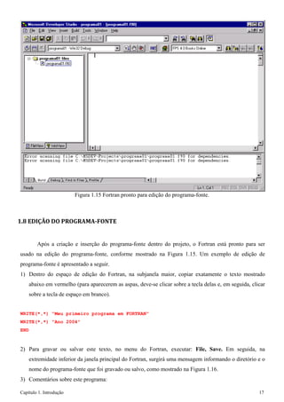 Capítulo 1. Introdução 17 
Figura 1.15 Fortran pronto para edição do programa-fonte. 
1.8 EDIÇÃO DO PROGRAMA-FONTE 
Após a criação e inserção do programa-fonte dentro do projeto, o Fortran está pronto para ser usado na edição do programa-fonte, conforme mostrado na Figura 1.15. Um exemplo de edição de programa-fonte é apresentado a seguir. 
1) Dentro do espaço de edição do Fortran, na subjanela maior, copiar exatamente o texto mostrado abaixo em vermelho (para aparecerem as aspas, deve-se clicar sobre a tecla delas e, em seguida, clicar sobre a tecla de espaço em branco). 
WRITE(*,*) "Meu primeiro programa em FORTRAN" WRITE(*,*) "Ano 2004" 
END 
2) Para gravar ou salvar este texto, no menu do Fortran, executar: File, Save. Em seguida, na extremidade inferior da janela principal do Fortran, surgirá uma mensagem informando o diretório e o nome do programa-fonte que foi gravado ou salvo, como mostrado na Figura 1.16. 
3) Comentários sobre este programa:  