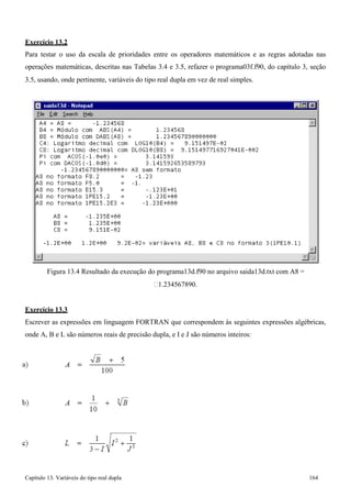 Capítulo 13. Variáveis do tipo real dupla 164 
Exercício 13.2 
Para testar o uso da escala de prioridades entre os operadores matemáticos e as regras adotadas nas operações matemáticas, descritas nas Tabelas 3.4 e 3.5, refazer o programa03f.f90, do capítulo 3, seção 
3.5, usando, onde pertinente, variáveis do tipo real dupla em vez de real simples. 
Figura 13.4 Resultado da execução do programa13d.f90 no arquivo saida13d.txt com A8 = 
1.234567890. 
Exercício 13.3 
Escrever as expressões em linguagem FORTRAN que correspondem às seguintes expressões algébricas, onde A, B e L são números reais de precisão dupla, e I e J são números inteiros:  