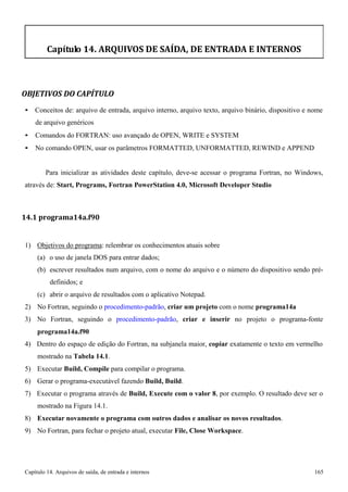 Capítulo 14. Arquivos de saída, de entrada e internos 165 
Capítulo 14. ARQUIVOS DE SAÍDA, DE ENTRADA E INTERNOS 
OBJETIVOS DO CAPÍTULO 
• Conceitos de: arquivo de entrada, arquivo interno, arquivo texto, arquivo binário, dispositivo e nome de arquivo genéricos 
• Comandos do FORTRAN: uso avançado de OPEN, WRITE e SYSTEM 
• No comando OPEN, usar os parâmetros FORMATTED, UNFORMATTED, REWIND e APPEND 
Para inicializar as atividades deste capítulo, deve-se acessar o programa Fortran, no Windows, através de: Start, Programs, Fortran PowerStation 4.0, Microsoft Developer Studio 
14.1 programa14a.f90 
1) Objetivos do programa: relembrar os conhecimentos atuais sobre 
(a) o uso de janela DOS para entrar dados; 
(b) escrever resultados num arquivo, com o nome do arquivo e o número do dispositivo sendo pré- definidos; e 
(c) abrir o arquivo de resultados com o aplicativo Notepad. 
2) No Fortran, seguindo o procedimento-padrão, criar um projeto com o nome programa14a 
3) No Fortran, seguindo o procedimento-padrão, criar e inserir no projeto o programa-fonte 
programa14a.f90 
4) Dentro do espaço de edição do Fortran, na subjanela maior, copiar exatamente o texto em vermelho mostrado na Tabela 14.1. 
5) Executar Build, Compile para compilar o programa. 
6) Gerar o programa-executável fazendo Build, Build. 
7) Executar o programa através de Build, Execute com o valor 8, por exemplo. O resultado deve ser o mostrado na Figura 14.1. 
8) Executar novamente o programa com outros dados e analisar os novos resultados. 
9) No Fortran, para fechar o projeto atual, executar File, Close Workspace.  