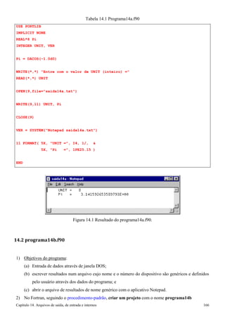 Capítulo 14. Arquivos de saída, de entrada e internos 166 
USE PORTLIB IMPLICIT NONE REAL*8 Pi 
INTEGER UNIT, VER 
Pi = DACOS(-1.0d0) 
Tabela 14.1 Programa14a.f90 
WRITE(*,*) Entre com o valor de UNIT (inteiro) = READ(*,*) UNIT 
OPEN(9,file=saida14a.txt) WRITE(9,11) UNIT, Pi CLOSE(9) 
VER = SYSTEM(Notepad saida14a.txt) 
11 FORMAT( 5X, UNIT =, I4, 1/,  
5X, Pi =, 1PE25.15 ) 
END 
Figura 14.1 Resultado do programa14a.f90. 
14.2 programa14b.f90 
1) Objetivos do programa: 
(a) Entrada de dados através de janela DOS; 
(b) escrever resultados num arquivo cujo nome e o número do dispositivo são genéricos e definidos pelo usuário através dos dados do programa; e 
(c) abrir o arquivo de resultados de nome genérico com o aplicativo Notepad. 
2) No Fortran, seguindo o procedimento-padrão, criar um projeto com o nome programa14b  