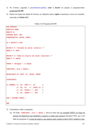 Capítulo 14. Arquivos de saída, de entrada e internos 167 
3) No Fortran, seguindo o procedimento-padrão, criar e inserir no projeto o programa-fonte 
programa14b.f90 
4) Dentro do espaço de edição do Fortran, na subjanela maior, copiar exatamente o texto em vermelho mostrado na Tabela 14.2. 
USE PORTLIB IMPLICIT NONE REAL*8 Pi 
INTEGER UNIT, VER CHARACTER(50) SAIDA, TEXTO 
Pi = DACOS(-1.0d0) 
Tabela 14.2 Programa14b.f90 
WRITE(*,*) Unidade de saida (inteiro) = READ(*,*) UNIT 
WRITE(*,*) Nome do arquivo de saida (caracter) = READ(*,*) SAIDA 
TEXTO = Notepad  // SAIDA OPEN(UNIT, file = SAIDA ) WRITE(UNIT,11) UNIT, Pi, SAIDA, TEXTO CLOSE(UNIT) 
11 FORMAT( 1/, 5X, UNIT =, I4,  
1/, 5X, Pi =, 1PE25.15,  
1/, 5X, SAIDA = , A50,  
1/, 5X, TEXTO = , A50 ) VER = SYSTEM( TEXTO ) 
END 
5) Comentários sobre o programa: 
(a) Na linha OPEN(UNIT, file = SAIDA ), deve-se notar que no comando OPEN, no lugar do número do dispositivo que identifica o arquivo, é usado uma variável chamada UNIT, que é um dado do programa. E o nome do arquivo, que aparece após a palavra-chave FILE, também é uma  
