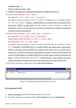 Capítulo 14. Arquivos de saída, de entrada e internos 169 
Unidade de saída = 9 
Nome do arquivo de saída = saida 
12) Analisar os resultados da execução do programa com os dados dos itens 8 a 11. 
13) Alterar a linha OPEN(UNIT, file = SAIDA ) 
para OPEN(UNIT, file = SAIDA, form = formatted ) 
Em seguida, executar novamente os itens 6 a 8, acima. O resultado deve ser o mostrado na Figura 
14.2. Isso ocorre porque o parâmetro “FORMATTED”, no comando OPEN, que aparece após a palavra-chave FORM, é a opção default. Ou seja, usando-o ou não, o resultado é o mesmo. Ele significa que o arquivo é do tipo texto, isto é, ao abri-lo, consegue-se ler o conteúdo, principalmente os números, escritos na base decimal. 
14) Alterar a linha OPEN(UNIT, file = SAIDA, form = formatted ) 
para OPEN(UNIT, file = SAIDA, form = unformatted ) Alterar também a linha WRITE(UNIT,11) UNIT, Pi, SAIDA, TEXTO para WRITE(UNIT) UNIT, Pi, SAIDA, TEXTO 
Em seguida, executar novamente os itens 6 a 8, acima. O resultado deve ser o mostrado na Figura 
14.3. O parâmetro “UNFORMATTED”, no comando OPEN, que aparece após a palavra-chave FORM, é usado para escrever resultados num arquivo do tipo binário. Isto é, ao abri-lo, não se consegue ler o conteúdo, de forma geral, principalmente os números, escritos na base binária. Para escrever em forma binária, no comando WRITE deve-se indicar apenas o número do dispositivo do arquivo, conforme exemplificado neste item 14. O formato binário é muito indicado para gravar grandes quantidades de resultados, pois precisa menos espaço em disco do que o formato texto. 
15) No Fortran, para fechar o projeto atual, executar File, Close Workspace. 
Figura 14.3 Resultado do programa14b.f90 para o item 14. 
14.3 programa14c.f90 
1) Objetivo do programa: adicionar resultados num arquivo já existente. 
2) No Fortran, seguindo o procedimento-padrão, criar um projeto com o nome programa14c  