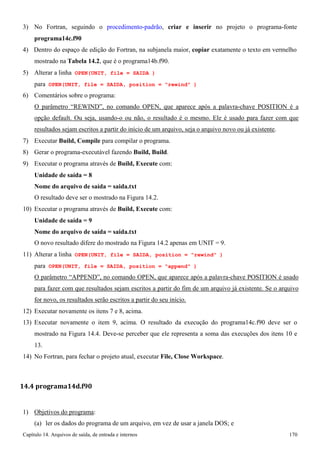 Capítulo 14. Arquivos de saída, de entrada e internos 170 
3) No Fortran, seguindo o procedimento-padrão, criar e inserir no projeto o programa-fonte 
programa14c.f90 
4) Dentro do espaço de edição do Fortran, na subjanela maior, copiar exatamente o texto em vermelho mostrado na Tabela 14.2, que é o programa14b.f90. 
5) Alterar a linha OPEN(UNIT, file = SAIDA ) 
para OPEN(UNIT, file = SAIDA, position = rewind ) 
6) Comentários sobre o programa: 
O parâmetro “REWIND”, no comando OPEN, que aparece após a palavra-chave POSITION é a opção default. Ou seja, usando-o ou não, o resultado é o mesmo. Ele é usado para fazer com que resultados sejam escritos a partir do início de um arquivo, seja o arquivo novo ou já existente. 
7) Executar Build, Compile para compilar o programa. 
8) Gerar o programa-executável fazendo Build, Build. 
9) Executar o programa através de Build, Execute com: 
Unidade de saída = 8 
Nome do arquivo de saída = saida.txt 
O resultado deve ser o mostrado na Figura 14.2. 
10) Executar o programa através de Build, Execute com: 
Unidade de saída = 9 
Nome do arquivo de saída = saida.txt 
O novo resultado difere do mostrado na Figura 14.2 apenas em UNIT = 9. 
11) Alterar a linha OPEN(UNIT, file = SAIDA, position = rewind ) 
para OPEN(UNIT, file = SAIDA, position = append ) 
O parâmetro “APPEND”, no comando OPEN, que aparece após a palavra-chave POSITION é usado para fazer com que resultados sejam escritos a partir do fim de um arquivo já existente. Se o arquivo for novo, os resultados serão escritos a partir do seu início. 
12) Executar novamente os itens 7 e 8, acima. 
13) Executar novamente o item 9, acima. O resultado da execução do programa14c.f90 deve ser o mostrado na Figura 14.4. Deve-se perceber que ele representa a soma das execuções dos itens 10 e 
13. 
14) No Fortran, para fechar o projeto atual, executar File, Close Workspace. 
14.4 programa14d.f90 
1) Objetivos do programa: 
(a) ler os dados do programa de um arquivo, em vez de usar a janela DOS; e  