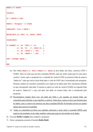 Capítulo 14. Arquivos de saída, de entrada e internos 172 
READ(1,*) SAIDA CLOSE(1) 
Pi = DACOS(-1.0d0) 
TEXTO = Notepad  // SAIDA OPEN(UNIT, file = SAIDA ) WRITE(UNIT,11) UNIT, Pi, SAIDA, TEXTO CLOSE(UNIT) 
11 FORMAT( 1/, 5X, UNIT =, I4,  
1/, 5X, Pi =, 1PE25.15,  
1/, 5X, SAIDA = , A50,  
1/, 5X, TEXTO = , A50 ) VER = SYSTEM( TEXTO ) 
END 
(c) Nas linhas READ(1,*) UNIT e READ(1,*) SAIDA os dois dados são lidos, variáveis UNIT e SAIDA. Deve-se notar que são dois comandos READ, cada um sendo usado para ler uma única variável. Assim, após o programa ler o conteúdo da variável UNIT na primeira linha do arquivo “dados.txt”, tudo que estiver nesta linha após o valor de UNIT não é considerado pelo programa. Portanto, podem ser inseridos comentários nos arquivos de dados para ficar claramente definido ao que corresponde cada dado. O mesmo se aplica ao valor da variável SAIDA na segunda linha do arquivo “dados.txt”; o que está após este dado, na mesma linha, não é considerado pelo programa. 
(d) Recomenda-se sempre fazer isso: um dado por linha e, em seguida, na mesma linha, um comentário para informar o que significa a variável. Além disso, nunca se deve usar formato para ler dados; este é o motivo do asterisco nos dois comandos READ. Os formatos devem ser usados apenas para escrever resultados. 
(e) Todos os comentários já feitos nos capítulos anteriores e neste sobre o comando OPEN, para arquivos de resultados ou de saída, também valem para arquivos de entrada ou de dados. 
6) Executar Build, Compile para compilar o programa. 
7) Gerar o programa-executável fazendo Build, Build.  
