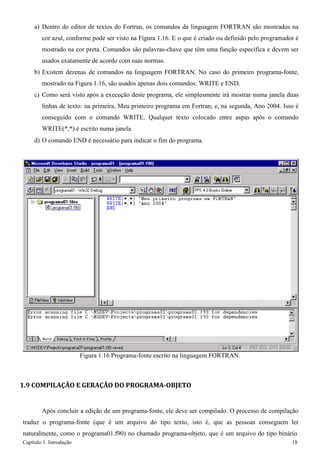 Capítulo 1. Introdução 18 
a) Dentro do editor de textos do Fortran, os comandos da linguagem FORTRAN são mostrados na cor azul, conforme pode ser visto na Figura 1.16. E o que é criado ou definido pelo programador é mostrado na cor preta. Comandos são palavras-chave que têm uma função específica e devem ser usados exatamente de acordo com suas normas. 
b) Existem dezenas de comandos na linguagem FORTRAN. No caso do primeiro programa-fonte, mostrado na Figura 1.16, são usados apenas dois comandos: WRITE e END. 
c) Como será visto após a execução deste programa, ele simplesmente irá mostrar numa janela duas linhas de texto: na primeira, Meu primeiro programa em Fortran; e, na segunda, Ano 2004. Isso é conseguido com o comando WRITE. Qualquer texto colocado entre aspas após o comando WRITE(*,*) é escrito numa janela. 
d) O comando END é necessário para indicar o fim do programa. 
Figura 1.16 Programa-fonte escrito na linguagem FORTRAN. 
1.9 COMPILAÇÃO E GERAÇÃO DO PROGRAMA-OBJETO 
Após concluir a edição de um programa-fonte, ele deve ser compilado. O processo de compilação traduz o programa-fonte (que é um arquivo do tipo texto, isto é, que as pessoas conseguem ler naturalmente, como o programa01.f90) no chamado programa-objeto, que é um arquivo do tipo binário  