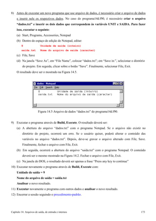 Capítulo 14. Arquivos de saída, de entrada e internos 173 
8) Antes de executar um novo programa que use arquivo de dados, é necessário criar o arquivo de dados e inserir nele os respectivos dados. No caso do programa14d.f90, é necessário criar o arquivo “dados.txt” e inserir os dois dados que correspondem às variáveis UNIT e SAIDA. Para fazer isso, executar o seguinte: 
(a) Start, Programs, Accessories, Notepad 
(b) Dentro do espaço de edição do Notepad, editar: 
8 Unidade de saida (inteiro) 
saida.txt Nome do arquivo de saida (caracter) 
(c) File, Save 
(d) Na janela “Save As”, em “File Name”, colocar “dados.txt”; em “Save in:”, selecionar o diretório do projeto. Em seguida, clicar sobre o botão “Save”. Finalmente, selecionar File, Exit. 
O resultado deve ser o mostrado na Figura 14.5. 
Figura 14.5 Arquivo de dados “dados.txt” do programa14d.f90. 
9) Executar o programa através de Build, Execute. O resultado deverá ser: 
(a) A abertura do arquivo “dados.txt” com o programa Notepad. Se o arquivo não existir no diretório do projeto, ocorrerá um erro. Se o usuário quiser, poderá alterar o conteúdo das variáveis no arquivo “dados.txt”. Depois, deve-se gravar o arquivo alterado com File, Save. Finalmente, fechar o arquivo com File, Exit. 
(b) Em seguida, ocorrerá a abertura do arquivo “saida.txt” com o programa Notepad. O conteúdo deverá ser o mesmo mostrado na Figura 14.2. Fechar o arquivo com File, Exit. 
(c) Na janela do DOS, o resultado deverá ser apenas a frase “Press any key to continue” 
10) Executar novamente o programa através de Build, Execute com: 
Unidade de saída = 9 
Nome do arquivo de saída = saida.txt 
Analisar o novo resultado. 
11) Executar novamente o programa com outros dados e analisar o novo resultado. 
12) Encerrar a sessão seguindo o procedimento-padrão.  