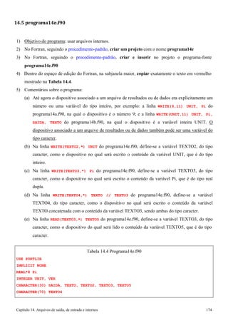 Capítulo 14. Arquivos de saída, de entrada e internos 174 
14.5 programa14e.f90 
1) Objetivo do programa: usar arquivos internos. 
2) No Fortran, seguindo o procedimento-padrão, criar um projeto com o nome programa14e 
3) No Fortran, seguindo o procedimento-padrão, criar e inserir no projeto o programa-fonte 
programa14e.f90 
4) Dentro do espaço de edição do Fortran, na subjanela maior, copiar exatamente o texto em vermelho mostrado na Tabela 14.4. 
5) Comentários sobre o programa: 
(a) Até agora o dispositivo associado a um arquivo de resultados ou de dados era explicitamente um número ou uma variável do tipo inteiro, por exemplo: a linha WRITE(9,11) UNIT, Pi do programa14a.f90, na qual o dispositivo é o número 9; e a linha WRITE(UNIT,11) UNIT, Pi, SAIDA, TEXTO do programa14b.f90, na qual o dispositivo é a variável inteira UNIT. O dispositivo associado a um arquivo de resultados ou de dados também pode ser uma variável do tipo caracter. 
(b) Na linha WRITE(TEXTO2,*) UNIT do programa14e.f90, define-se a variável TEXTO2, do tipo caracter, como o dispositivo no qual será escrito o conteúdo da variável UNIT, que é do tipo inteiro. 
(c) Na linha WRITE(TEXTO3,*) Pi do programa14e.f90, define-se a variável TEXTO3, do tipo caracter, como o dispositivo no qual será escrito o conteúdo da variável Pi, que é do tipo real dupla. 
(d) Na linha WRITE(TEXTO4,*) TEXTO // TEXTO3 do programa14e.f90, define-se a variável TEXTO4, do tipo caracter, como o dispositivo no qual será escrito o conteúdo da variável TEXTO concatenada com o conteúdo da variável TEXTO3, sendo ambas do tipo caracter. 
(e) Na linha READ(TEXTO3,*) TEXTO5 do programa14e.f90, define-se a variável TEXTO3, do tipo caracter, como o dispositivo do qual será lido o conteúdo da variável TEXTO5, que é do tipo 
caracter. 
USE PORTLIB IMPLICIT NONE REAL*8 Pi 
INTEGER UNIT, VER 
Tabela 14.4 Programa14e.f90 
CHARACTER(30) SAIDA, TEXTO, TEXTO2, TEXTO3, TEXTO5 
CHARACTER(70) TEXTO4  