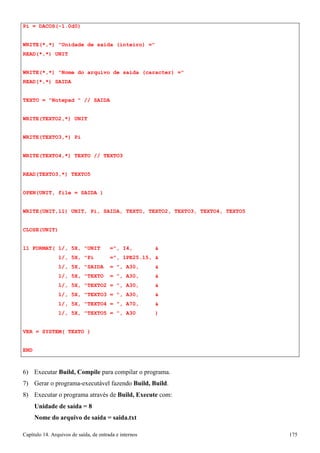 Capítulo 14. Arquivos de saída, de entrada e internos 175 
Pi = DACOS(-1.0d0) 
WRITE(*,*) Unidade de saida (inteiro) = READ(*,*) UNIT 
WRITE(*,*) Nome do arquivo de saida (caracter) = READ(*,*) SAIDA 
TEXTO = Notepad  // SAIDA WRITE(TEXTO2,*) UNIT WRITE(TEXTO3,*) Pi WRITE(TEXTO4,*) TEXTO // TEXTO3 
READ(TEXTO3,*) TEXTO5 
OPEN(UNIT, file = SAIDA ) 
WRITE(UNIT,11) UNIT, Pi, SAIDA, TEXTO, TEXTO2, TEXTO3, TEXTO4, TEXTO5 
CLOSE(UNIT) 
11 FORMAT( 1/, 5X, UNIT =, I4,  
1/, 5X, Pi =, 1PE25.15,  
1/, 5X, SAIDA = , A30,  
1/, 5X, TEXTO = , A30,  
1/, 5X, TEXTO2 = , A30,  
1/, 5X, TEXTO3 = , A30,  
1/, 5X, TEXTO4 = , A70,  
1/, 5X, TEXTO5 = , A30 ) VER = SYSTEM( TEXTO ) 
END 
6) Executar Build, Compile para compilar o programa. 
7) Gerar o programa-executável fazendo Build, Build. 
8) Executar o programa através de Build, Execute com: 
Unidade de saída = 8 
Nome do arquivo de saída = saida.txt  