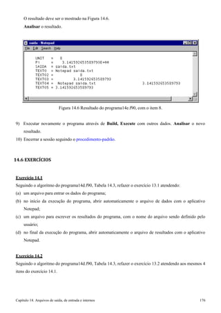Capítulo 14. Arquivos de saída, de entrada e internos 176 
O resultado deve ser o mostrado na Figura 14.6. 
Analisar o resultado. 
Figura 14.6 Resultado do programa14e.f90, com o item 8. 
9) Executar novamente o programa através de Build, Execute com outros dados. Analisar o novo resultado. 
10) Encerrar a sessão seguindo o procedimento-padrão. 
14.6 EXERCÍCIOS 
Exercício 14.1 
Seguindo o algoritmo do programa14d.f90, Tabela 14.3, refazer o exercício 13.1 atendendo: (a) um arquivo para entrar os dados do programa; 
(b) no início da execução do programa, abrir automaticamente o arquivo de dados com o aplicativo 
Notepad; 
(c) um arquivo para escrever os resultados do programa, com o nome do arquivo sendo definido pelo usuário; 
(d) no final da execução do programa, abrir automaticamente o arquivo de resultados com o aplicativo 
Notepad. 
Exercício 14.2 
Seguindo o algoritmo do programa14d.f90, Tabela 14.3, refazer o exercício 13.2 atendendo aos mesmos 4 itens do exercício 14.1.  