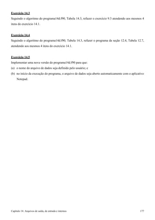 Capítulo 14. Arquivos de saída, de entrada e internos 177 
Exercício 14.3 
Seguindo o algoritmo do programa14d.f90, Tabela 14.3, refazer o exercício 9.3 atendendo aos mesmos 4 itens do exercício 14.1. 
Exercício 14.4 
Seguindo o algoritmo do programa14d.f90, Tabela 14.3, refazer o programa da seção 12.4, Tabela 12.7, atendendo aos mesmos 4 itens do exercício 14.1. 
Exercício 14.5 
Implementar uma nova versão do programa14d.f90 para que: (a) o nome do arquivo de dados seja definido pelo usuário; e 
(b) no início da execução do programa, o arquivo de dados seja aberto automaticamente com o aplicativo 
Notepad.  