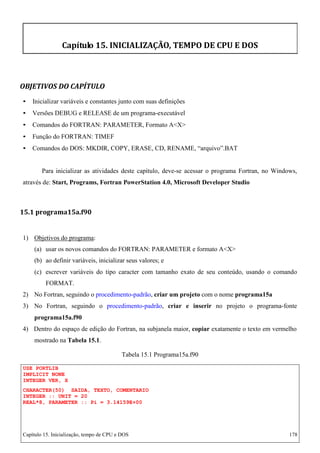 Capítulo 15. Inicialização, tempo de CPU e DOS 178 
Capítulo 15. INICIALIZAÇÃO, TEMPO DE CPU E DOS 
OBJETIVOS DO CAPÍTULO 
• Inicializar variáveis e constantes junto com suas definições 
• Versões DEBUG e RELEASE de um programa-executável 
• Comandos do FORTRAN: PARAMETER, Formato AX 
• Função do FORTRAN: TIMEF 
• Comandos do DOS: MKDIR, COPY, ERASE, CD, RENAME, “arquivo”.BAT 
Para inicializar as atividades deste capítulo, deve-se acessar o programa Fortran, no Windows, através de: Start, Programs, Fortran PowerStation 4.0, Microsoft Developer Studio 
15.1 programa15a.f90 
1) Objetivos do programa: 
(a) usar os novos comandos do FORTRAN: PARAMETER e formato AX (b) ao definir variáveis, inicializar seus valores; e 
(c) escrever variáveis do tipo caracter com tamanho exato de seu conteúdo, usando o comando 
FORMAT. 
2) No Fortran, seguindo o procedimento-padrão, criar um projeto com o nome programa15a 
3) No Fortran, seguindo o procedimento-padrão, criar e inserir no projeto o programa-fonte 
programa15a.f90 
4) Dentro do espaço de edição do Fortran, na subjanela maior, copiar exatamente o texto em vermelho mostrado na Tabela 15.1. 
USE PORTLIB IMPLICIT NONE INTEGER VER, X 
Tabela 15.1 Programa15a.f90 
CHARACTER(50) SAIDA, TEXTO, COMENTARIO 
INTEGER :: UNIT = 20 
REAL*8, PARAMETER :: Pi = 3.14159E+00  
