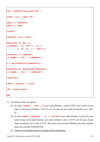 Capítulo 15. Inicialização, tempo de CPU e DOS 179 
VER = SYSTEM(Notepad DADOS.TXT ) OPEN(1, file = DADOS.TXT ) 
READ(1,*) COMENTARIO READ(1,*) SAIDA 
CLOSE(1) 
OPEN(UNIT, file = SAIDA ) WRITE(UNIT,10) UNIT, Pi 
10 FORMAT( /, 5X, UNIT = , I4,  
2/, 5X, Pi = , 1PE25.15 ) 
WRITE(UNIT,11) COMENTARIO 
11 FORMAT( /, A50,  = COMENTARIO ) X = LEN(TRIM(ADJUSTL(COMENTARIO))) 
WRITE(UNIT,12) TRIM(ADJUSTL(COMENTARIO)) 
12 FORMAT( /, AX,  = COMENTARIO ) CLOSE(UNIT) 
TEXTO = Notepad  // SAIDA VER = SYSTEM( TEXTO ) 
END 
5) Comentários sobre o programa: 
(a) Na linha INTEGER :: UNIT = 20 está sendo definida a variável UNIT como sendo do tipo inteiro e está sendo atribuído o valor 20 a ela. Ou seja, ela está sendo inicializada com o valor 
20. 
(b) Na linha REAL*8, PARAMETER :: Pi = 3.14159E+00 está sendo definida a variável Pi como sendo do tipo real de dupla precisão, está sendo atribuído o valor 3.14159 a ela. Ou seja, ela está sendo inicializada com o valor 3.14159. Além disso, ela está sendo definida como uma constante através do comando PARAMETER. 
(c) Variáveis inicializadas podem ser alteradas dentro do programa.  
