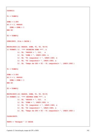 Capítulo 15. Inicialização, tempo de CPU e DOS 182 
CLOSE(1) 
T1 = TIMEF() SOMA = 0.0D0 
DO I = 1, PASSOS SOMA = SOMA + I 
END DO 
T2 = TIMEF() 
OPEN(UNIT, file = SAIDA ) 
WRITE(UNIT,11) PASSOS, SOMA, T1, T2, T2-T1 
11 FORMAT( 1/, *** PRIMEIRA SOMA ***,  
1/, 5X, PASSOS = , I12,  
1/, 5X, SOMA = , 1PE25.10E3,  
1/, 5X, T1 (segundos) = , 1PE25.10E3,  
1/, 5X, T2 (segundos)= , 1PE25.10E3,  
1/, 5X, Tempo de CPU = T2 - T1 (segundos)= , 1PE25.10E3 ) T1 = TIMEF() 
SOMA = 0.0D0 
DO I = 1, PASSOS SOMA = SOMA + I 
END DO 
T2 = TIMEF() 
WRITE(UNIT,12) PASSOS, SOMA, T1, T2, T2-T1 
12 FORMAT( 1/, *** SEGUNDA SOMA ***,  
1/, 5X, PASSOS = , I12,  
1/, 5X, SOMA = , 1PE25.10E3,  
1/, 5X, T1 (segundos) = , 1PE25.10E3,  
1/, 5X, T2 (segundos)= , 1PE25.10E3,  
1/, 5X, Tempo de CPU = T2 - T1 (segundos)= , 1PE25.10E3 ) CLOSE(UNIT) 
TEXTO = Notepad  // SAIDA  